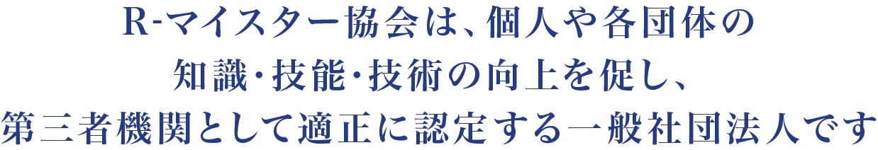 R-マイスター協会は、個人・法人・団体の知識・技能・技術の向上を促し、第三者機関として適正に認定する一般社団法人です