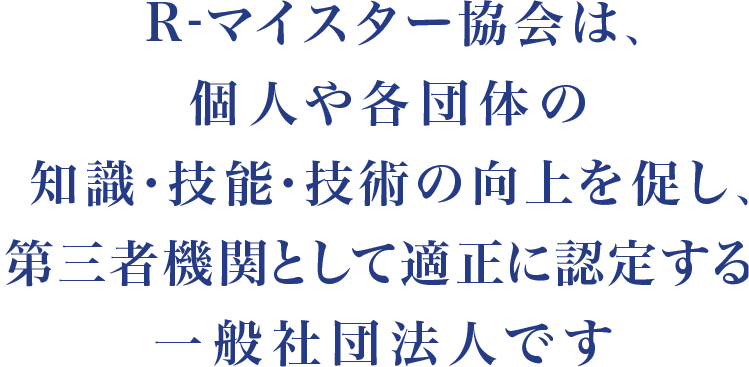 R-マイスター協会は、個人・法人・団体の知識・技能・技術の向上を促し、第三者機関として適正に認定する一般社団法人です