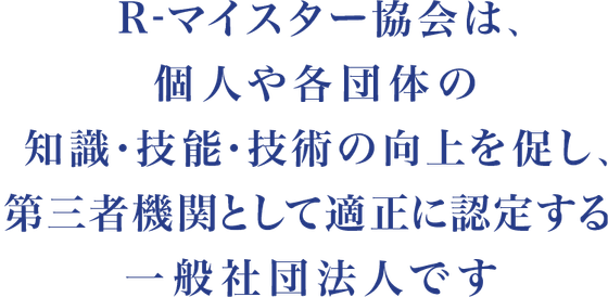 R-マイスター協会は、個人・法人・団体の知識・技能・技術の向上を促し、第三者機関として適正に認定する一般社団法人です