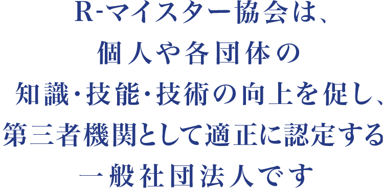 R-マイスター協会は、個人・法人・団体の知識・技能・技術の向上を促し、第三者機関として適正に認定する一般社団法人です